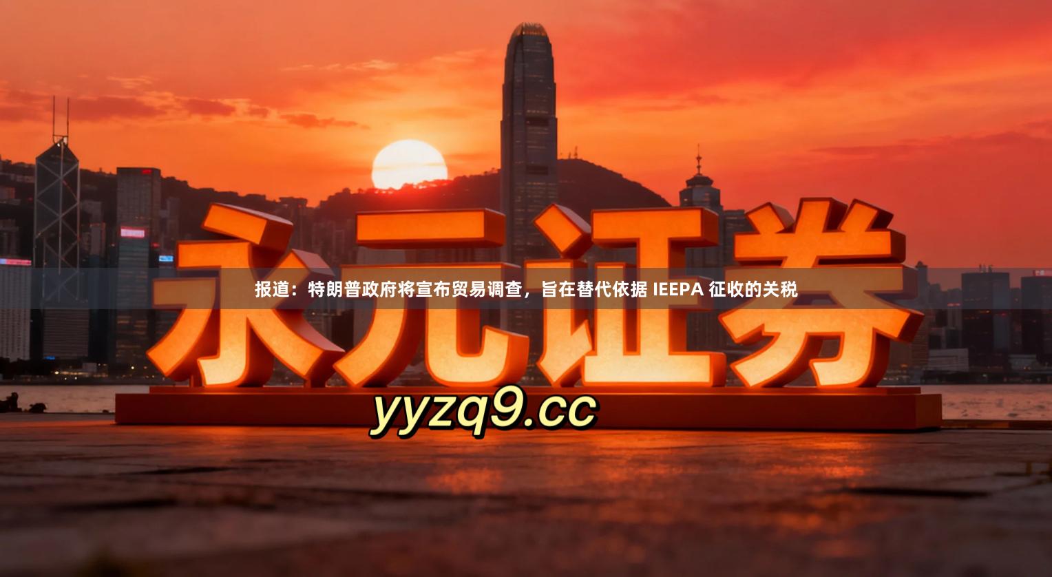 报道：特朗普政府将宣布贸易调查，旨在替代依据 IEEPA 征收的关税